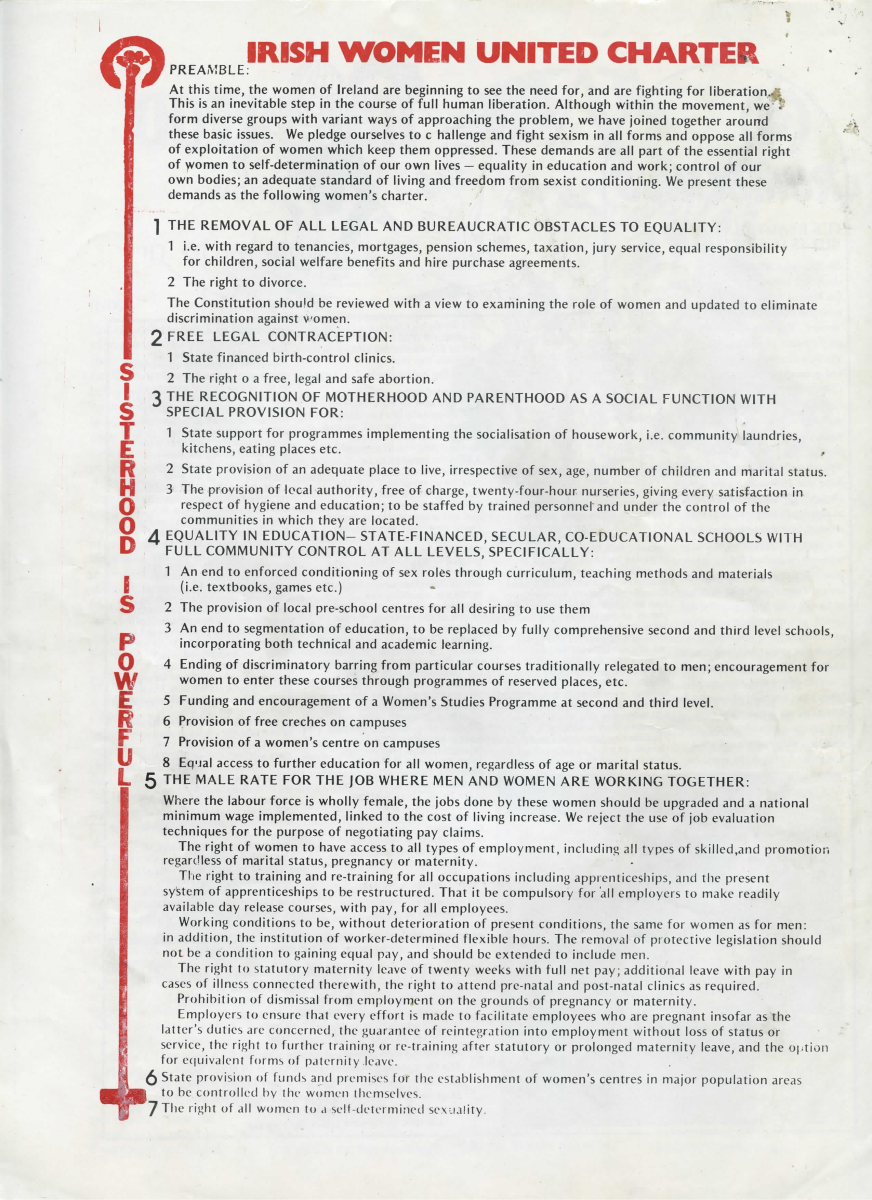 IRISH WOMEN UNITED CHARTER

PREAMBLE:

At this time, the women of Ireland are beginning to see the need for, and are fighting for liberation. This is an inevitable step in the course of full human liberation. Although within the movement, we form diverse groups with variant ways of approaching the problem, we have joined together around these basic issues. We pledge ourselves to challenge and fight sexism in all forms and oppose all forms of exploitation of women which keep them oppressed. These demands are all part of the essential right of women to self-determination of our own lives — equality in education and work; control of our own bodies; an adequate standard of living and freedom from sexist conditioning. We present these demands as the following women’s charter.

1. THE REMOVAL OF ALL LEGAL AND BUREAUCRATIC OBSTACLES TO EQUALITY:

    1. i.e. with regard to tenancies, mortgages, pension schemes, taxation, jury service, equal responsibility for children, social welfare benefits and hire purchase agreements.
    2. The right to divorce.

The Constitution should be reviewed with a view to examining the role of women and updated to eliminate discrimination against women.

2. FREE LEGAL CONTRACEPTION:

    1. State financed birth-control clinics.
    2. The right [t]o a free, legal and safe abortion.

3. THE RECOGNITION OF MOTHERHOOD AND PARENTHOOD AS A SOCIAL FUNCTION WITH SPECIAL PROVISION FOR:

    1. State support for programmes implementing the socialisation of housework, i.e. community laundries, kitchens, eating places etc.
    2. State provision of an adequate place to live, irrespective of sex, age, number of children and marital status.
    3. The provision of local authority, free of charge, twenty-four-hour nurseries, giving every satisfaction in respect of hygiene and education; to be staffed by trained personnel and under the control of the communities in which they are located.

4. EQUALITY IN EDUCATION—STATE-FINANCED, SECULAR, CO-EDUCATIONAL SCHOOLS WITH FULL COMMUNITY CONTROL AT ALL LEVELS, SPECIFICALLY:

    1. An end to enforced conditioning of sex roles through curriculum, teaching methods and materials (i.e. textbooks, games etc.)
    2. The provision of local pre-school centres for all desiring to use them
    3. An end to segmentation of education, to be replaced by fully comprehensive second and third level schools, incorporating both technical and academic learning.
    4. Ending of discriminatory barring from particular courses traditionally relegated to men; encouragement for women to enter these courses through programmes of reserved places, etc.
    5. Funding and encouragement of a Women’s Studies Programme at second and third level.
    6. Provision of free creches on campuses
    7. Provision of a women’s centre on campuses
    8 Equal access to further education for all women, regardless of age or marital status.

5 THE MALE RATE FOR THE JOB WHERE MEN AND WOMEN ARE WORKING TOGETHER:

Where the labour force is wholly female, the jobs done by these women should be upgraded and a national minimum wage implemented, linked to the cost of living increase. We reject the use of job evaluation techniques for the purpose of negotiating pay claims.

The right of women to have access to all types of employment, including all types of skilled, and promotion regardless of marital status, pregnancy or maternity.

The right to training and re-training for all occupations including apprenticeships and the present system of apprenticeships to be restructured. That it be compulsory for all employers to make readily available day release courses, with pay, for all employees.

Working conditions to be, without deterioration of present conditions, the same for women as for men: in addition, the institution of worker-determined flexible hours. The removal of protective legislation should not be a condition to gaining equal pay, and should be extended to include men.

The right to statutory maternity leave of twenty weeks with full net pay; additional leave with pay in cases of illness connected therewith, the right to attend pre-natal and post-natal clinics as required.

Prohibition of dismissal from employment on the grounds of pregnancy or maternity.

Employers to ensure that every effort is made to facilitate employees who are pregnant insofar as the latter’s duties are concerned, the guarantee of reintegration into employment without loss of status or service, the right to further training or re-training after statutory or prolonged maternity leave, and the option for equivalent forms of paternity leave.

6. State provision of funds and premises for the establishment of women’s centres in major population areas to be controlled by the women themselves.

7. The right of all women to a self-determined sexuality.