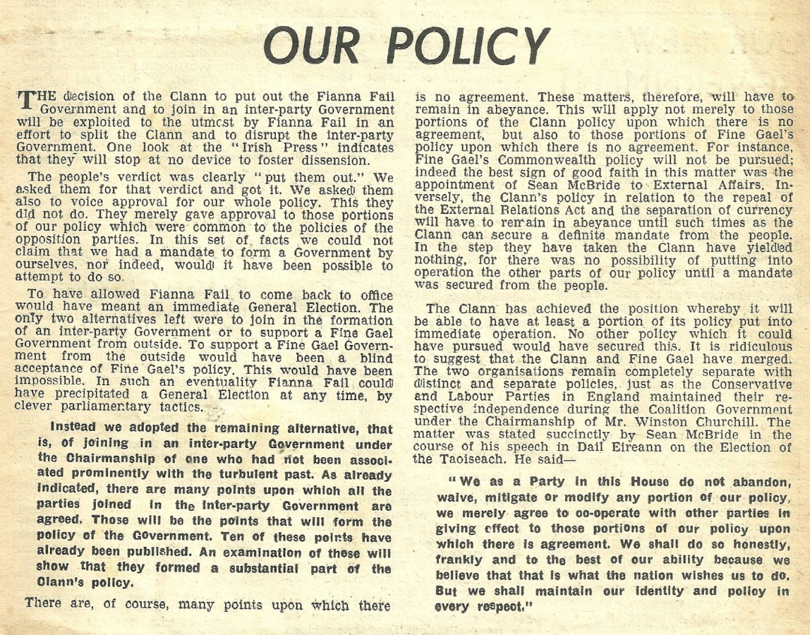Our Policy
THE decision of the Clann to put out the Fianna Fail Government and to join in an inter-party Government will be exploited to the utmost by Fianna Fail in an effort to split the Clann and to disrupt the inter-party Government. One look at the “Irish Press” indicates that they will stop at no device to foster dissension.
The people’s verdict was clearly ‘put them out.” We asked them for that verdict and got it. We asked them also to voice approval for our whole policy. This they did not do. They merely gave approval to those portions of our policy which were common to the policies of the Opposition parties. In this set of. facts we could not claim that we had a mandate to form a Government by ourselves, nor indeed, would! it have been possible to attempt to do so.
To have allowed Fianna Fail to come back to office would have meant an immediate General Election. The only two alternatives left were to join in the formation of an inter-party Government or to support a Fine Gael Government from outside. To support a Fine Gael Govern- Ment from the outside would have been a blind acceptance of Fine Gael’s policy. This would have been impossible. In such an eventuality Fianna Fail. could have precipitated a General Election at any time, by clever parliamentary tactics.
Instead we adopted the remaining alternative, that is, of joining in an inter-party Government under the Chairmanship of one who had tot been assooi- ated prominently with the turbulent past. As already indicated, there are many points upon which all the Parties joined in the inter-party Government are agreed. Those will be the points that will form the policy of the Government. Ten of these poirts have already been published. An examination of these will show that they formed a substantial part of the Clann’s policy.
There are, of course, many points upon which there is no agreement. These matters, therefore, ‘will have to remain in abeyance. This will apply not merely to those portions of the Clann policy upon which there is no agreement, but also to those portions of Fine Gael’s Poltey upon which there is no agreement. For instance, ‘ine Gael’s Commonwealth policy will not be pursued; indeed the best sign of good faith in this matter was the appointment of Sean McBride to. External Affairs. In- versely, the Clann’s policy in relation to the repeal of the External Relations Act and the separation of currency will have to remain in abeyance until such times as the Clann can secure a definite mandate from the people. In the step they have taken the Clann have yielded nothing, for there was no possibility of putting into operation the other parts of our policy until a mandate was secured from the people.
The Clann has achieved the position whereby it will be able to have at least a portion of its policy put into immediate operation. No other policy which it could have pursued would have secured this. It is ridiculous to. suggest that the Clann and Fine Gael have merged. The two organisations remain completely separate with distinct and separate policies, just as the Conservative and Labour Parties in England maintained their re- spective independence during the Coalition Government under the Chairmanship of Mr. Winston Churchill. The matter was stated succinctly by Sean McBride in the course of his speech in Dail Eireann on the Election of the Taoiseach. He said—
“We as a Party in this House do not abandon, waive, mitigate or modify any portion of our policy, we merely. agree to o0-operate with other parties in giving effect to those portions of our policy upon which there is agreement. We shall do so honestly, frankly and to the best of our ability because we believe that that is what the nation wishes us to do, But we shall maintain our identity and policy in every respect.”