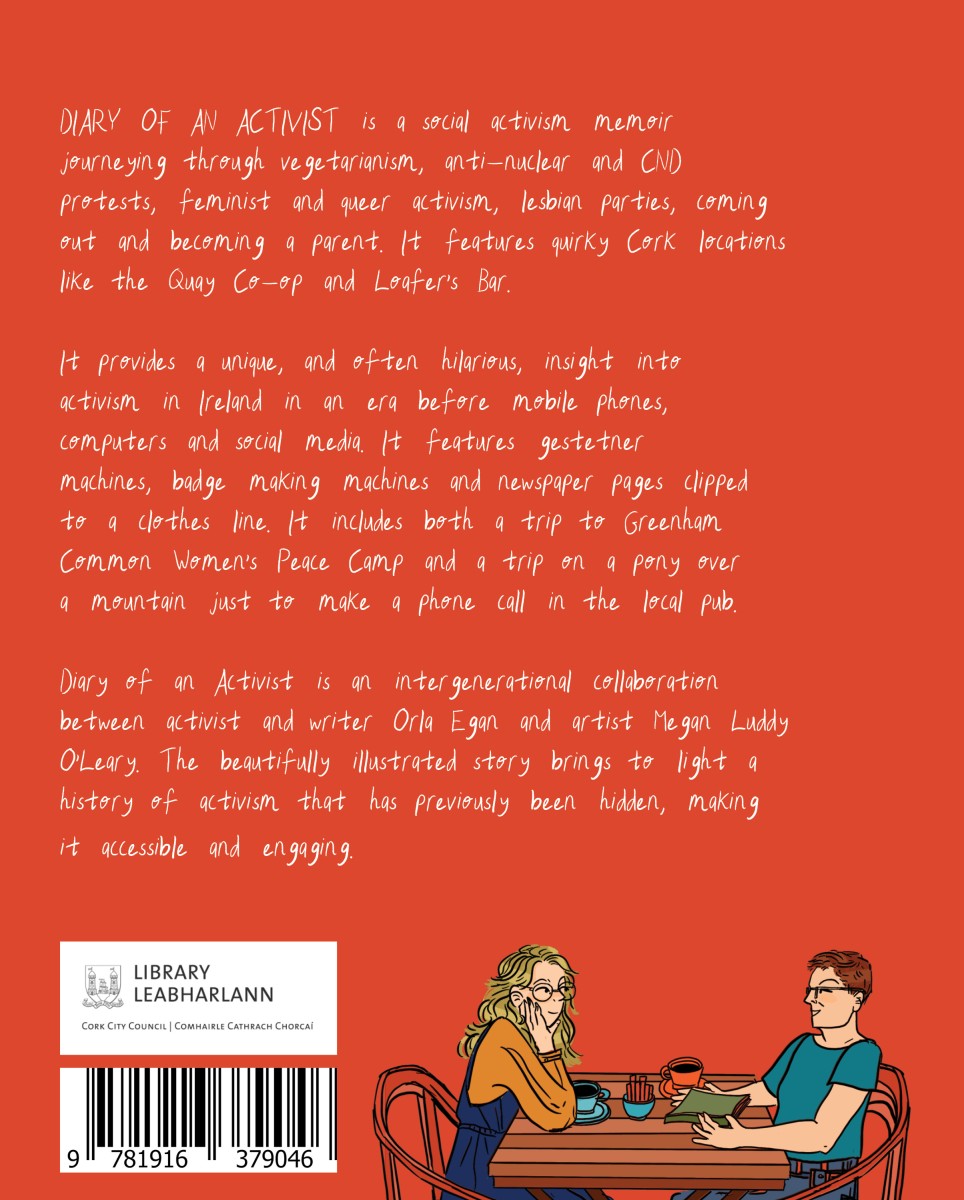 Diary of An Activist is a social activism memoir journeying through vegetarianism, anti-nuclear and CND protests, feminist and queer activism, lesbian parties, coming out and becoming a parent. It features quirky Cork locations like the Quay Co-op and Loafer's Bar. It provides a unique insight into activism in Ireland in an era before mobile phones, computers and social media. It features gestetner machines, badge making machines and newspaper pages clipped to a clothes line. It includes both a trip to Greenham Common Women's Peace Camp and a trip on a pony over a mountain just to make a phone call in the local pub. Diary of an Activist is an intergenerational collaboration between activist and writer Orla Egan and artist Megan Luddy O'Leary. The beautifully illustrated story brings to light a history of activism that has previously been hidden, making it accessible and engaging.
