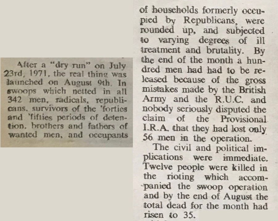 After a “dry run” on July 23rd, 1971, the real thing was launched on August 9th. In swoops which netted in all 342 men, radicals, republicans, survivors of the 'forties and 'fifties periods of detention, brothers and fathers of wanted men, and occupants of households formerly occupied by Republicans, were rounded up, and subjected to varying degrees of ill
ireatment and brutality. By the end of the month a hundred men had had to be released because of the gross mistakes made by the British Army and the R.U.C. and nobody seriously disputed the claim of the Provisional I.R.A. that they had lost only 56 men in the operation.
The civil and political implications were immediate. Twelve people were killed in the rioting which accompanied the swoop operation and by the end of August the total dead for the month had risen to 35.