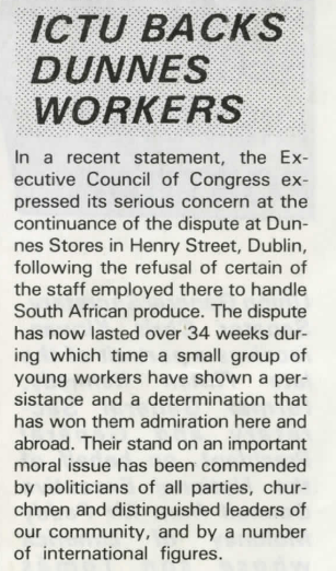 ICTU  backs Dunnes Workers

In a recent statement, the Executive Council of Congress expressed serious concern at the continuance of the dispute at Dunnes Stores in Henry Street, Dublin, following the refusal of certain staff employed there to handle South African produce. The dispute has now lasted over 34 weeks during which time a small group of young workers have shown a persistance and determination that has won them admiration here and abroad. Their stand on an important moral issue has been commended by politicians of all parties, churchmen and distinguished leaders of our community, and by a number of international figures.