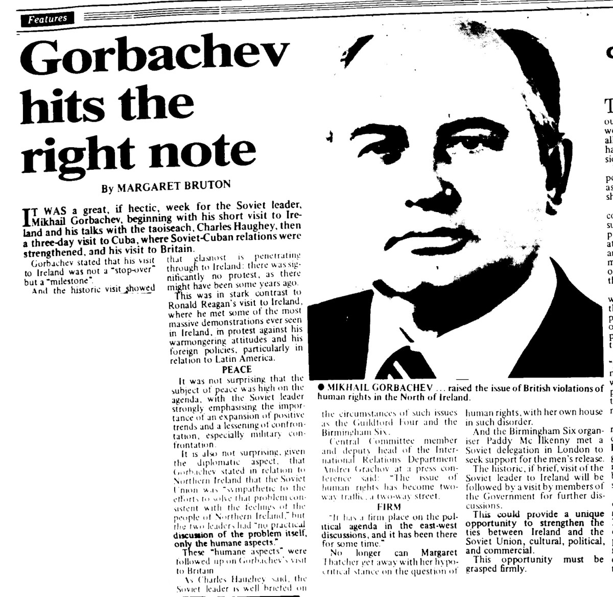 Gorbachev Hits the Right Note, by Margaret Bruton

It was a great, if hectic, week for the Soviet leader, Mikhail Gorbachev, beginning with his short visit to Ireland and his talks with the taoiseach, Charles Haughey, then a three-day visit to Cuba, where Soviet-Cuban relations were strengthened. and his visit to Britain.

Gorbachev stated that his visit to Ireland was not a "stop-over" but a "milestone".

And the historic visit showed that glasnost is penetrating through to Ireland: there was significantly no protest, as there might have been some years ago.
This was in stark contrast to Ronald Reagan’s visit to Ireland, where he met some of the most massive demonstrations ever seen in Ireland, in protest against his warmongering attitudes and his foreign policies, particularly in relation to Latin America.

PEACE

It was not surprising that the subject of peace was high on the agenda, with the Soviet leader strongly emphasising the importance of an expansion of positive trends and a lessening of confrontation, especially military confrontation.

It is also not surprising, given the diplomatic aspect, that Gorbachev stated an relation to Northern Ireland that the Soviet Union was "sympathetic to the efforts to solve that problem consistent with the feelings of the people of Northern Ireland", but the two leaders had "no practical discussion of the problem itself, only the humane aspects.”

These “humane aspects” were followed on Gorbachev's visit to Britain.

As Charles Haughey said, the Soviet leader is well briefed on the circumstances of such issues as the Guildford Four and the Birmingham Six.

Central Committee member and deputy head of the International Relations Department Andrei Grachev at i press conference said: “The issue of human rights has become two-way traffic, a two-way street.

FIRM

"It has o firm place on the political agenda in the east-west discussions and it has been there for some time.”

No  longer can Margaret Thatcher vet away with her hypocritical stance on the question of human rights, with her own house in such disorder.

And the Birmingham Six organiser Paddy McIlkenny met a Soviet delegation in London to
seck support for the men’s release.

The historic, if brief, visit of the Soviet leader to Ireland will be followed by a visit by members of
the Government for further discussions.

This could provide a unique opportunity to strengthen the ties between Ireland and the
Soviet Union, cultural, political, and commercial. 

This opportunity must be grasped firmly.