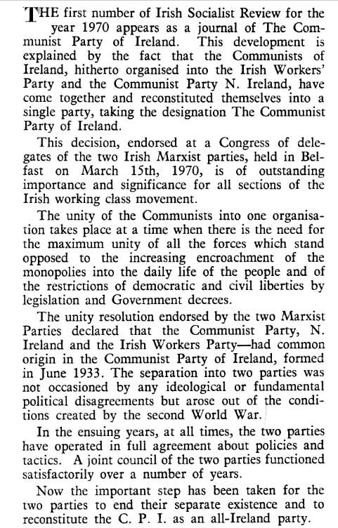 The first number of Irish Socialist Review for the year 1970 appears as a journal of The Communist Party of Ireland. This development is
explained by the fact that the Communists of Ireland, hitherto organised into the Irish Workers’ Party and the Communist Party N. Ireland, have come together and reconstituted themselves into a single party, taking the designation The Communist Party of Ireland.

This decision, endorsed at a Congress of delegates of the two Irish Marxist parties, held in Belfast on March 15th, 1970, is of outstanding
importance and significance for all sections of the Irish working class movement.

The unity of the Communists into one organisation takes place at a time when there is the need for the maximum unity of all the forces which stand opposed to the increasing encroachment of the monopolies into the daily life of the people and of the restrictions of democratic and civil liberties by legislation and Government decrees.

The unity resolution endorsed by the two Marxist Parties declared that the Communist Party, N. Ireland and the Irish Workers Party had common origin in the Communist Party of Ireland, formed in June 1933. The separation into two parties was not occasioned by any ideological or fundamental political disagrecments but arose out of the conditions created by the second World War.

In the ensuing years, at all times, the two parties have operated in full agreement about policies and tactics. A joint council of the two parties functioned satisfactorily over a number of years.

Now the important step has been taken for the two parties to end their separate existence and to reconstitute the C. P. I. as an all-Ireland party.