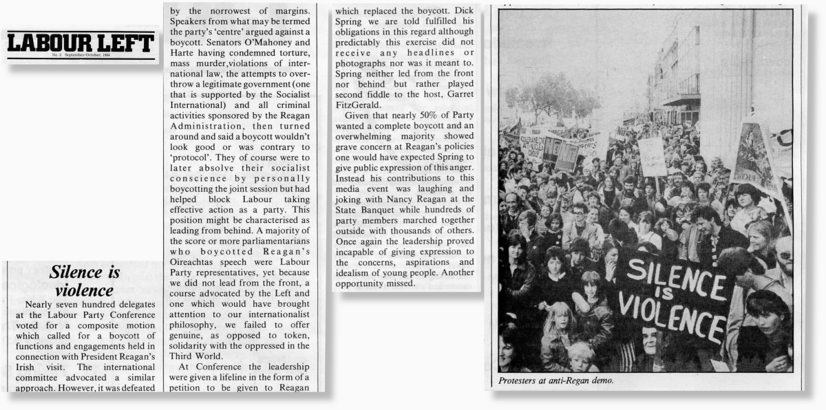 Silence is violence

Nearly seven hundred delegates at the Labour Party Conference voted for a composite motion which called for a boycott of functions and engagements held in connection with President Reagan’s Irish visit. The international committee advocated a similar approach. However, it was defeated by the narrowest of margins.

Speakers from what may be termed the party’s ‘centre’ argued against a boycott. Senators O’Mahoney and Harte having condemned torture, mass murder,violations of international law, the attempts to overthrow a legitimate government (one that is supported by the Socialist International) and all criminal activities sponsored by the Reagan Administration, then turned around and said a boycott wouldn’t look good or was contrary to ‘protocol’. They of course were to later absolve their socialist conscience by personally boycotting the joint session but had helped block Labour taking effective action as a party. This position might be characterised as leading from behind. A majority of the score or more parliamentarians who boycotted Reagan’s Oireachtas speech were Labour Party representatives, yet because we did not lead from the front, a course advocated by the Left and one which would have brought attention to our internationalist philosophy, we failed to offer genuine, as opposed to token, solidarity with the oppressed in the Third World.

At Conference the leadership were given a lifeline in the form of a petition to be given to Reagan which replaced the boycott. Dick Spring we are told fulfilled his obligations in this regard although predictably this exercise did not receive any headlines or photographs nor was it meant to. Spring neither led from the front nor behind but rather played second fiddle to the host, Garret FitzGerald.

Given that nearly 50% of Party wanted a complete boycott and an overwhelming majority showed grave concern at Reagan’s policies one would have expected Spring to give public expression of this anger. Instead his contributions to this media event was laughing and joking with Nancy Reagan at the State Banquet while hundreds of party members marched together outside with thousands of others.
Once again the leadership proved incapable of giving expression to the concerns, aspirations and idealism of young people. Another opportunity missed.

[Image shows a number of people marching in Dublin with the foreground banner reading "Silence is violence". It is captioned: Protesters at anti-Reagan demo.]