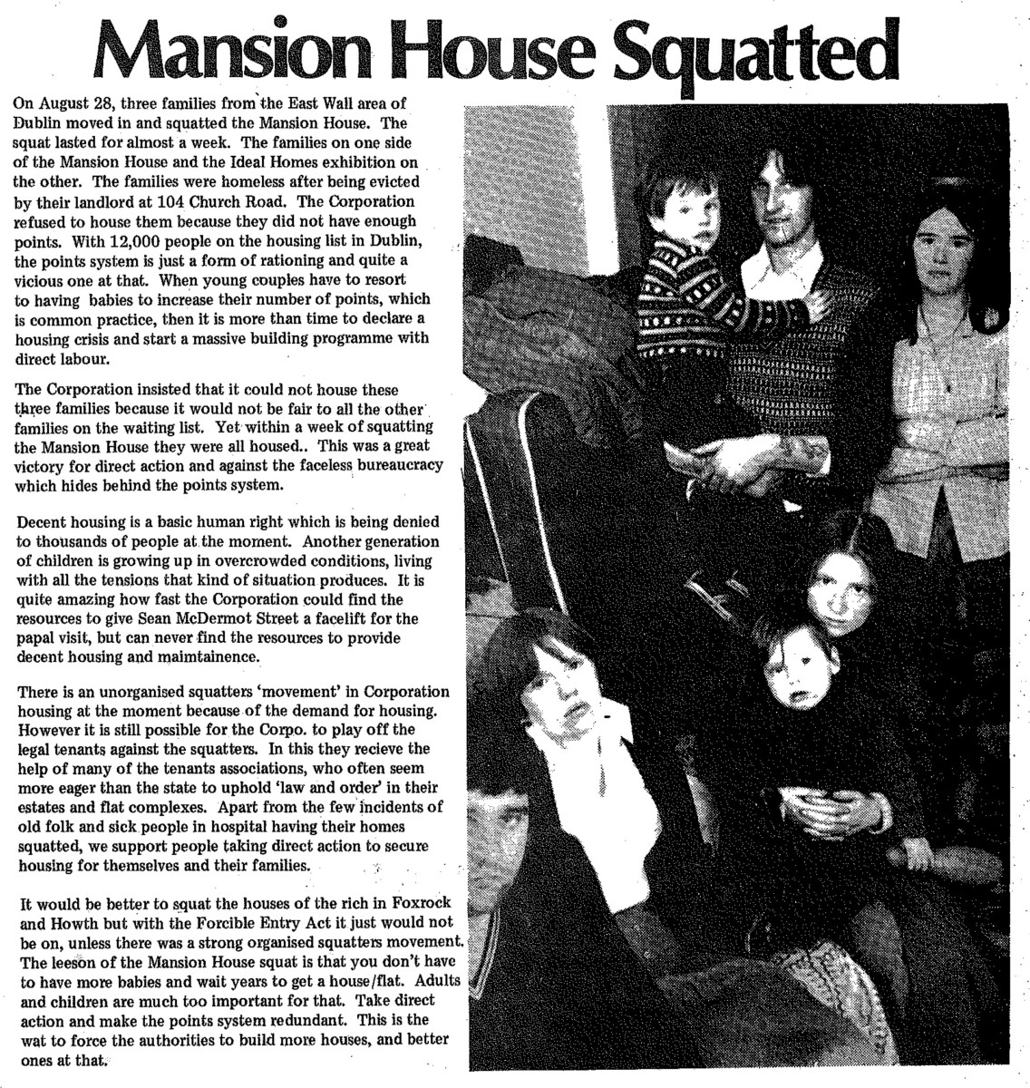 On August 28, three families from the East Wall area of Dublin moved in and squatted the Mansion House. The squat lasted for almost a week. The families on one side of the Mansion House and the Ideal Homes exhibition on the other. The families were homeless after being evicted by their landlord at 104 Church Road. The Corporation refused to house them because they did not have enough points. With 12,000 people on the housing list in Dublin, the points system is just a form of rationing and quite a vicious one at that. When young couples have to resort to having babies to increase their number of points, which is common practice, then it is more than time to declare a housing crisis and start a massive building programme with direct labour.

The Corporation insisted that it could not house these three families because it would not be fair to all the other families on the waiting list. Yet within a week of squatting the Mansion House they were all housed. This was a great victory for direct action and against the faceless bureaucracy which hides behind the points system.

Decent housing is a basic human right which is heing denied to thousands of people at the moment. Another generation of children is growing up in overcrowded conditions, living with all the tensions that kind of situation produces. It is quite amazing how fast the Corporation could find the resources to give Sean McDermot Street a facelift for the papal visit, but can never find the resources to provide decent housing and maimtainence.

There is an unorganised squatters ‘movement’ in Corporation housing at the moment because of the demand for housing. However it is still possible for the Corpo. to play off the legal tenants against the squatters. In this they recieve the help of many of the tenants associations, who often seem more eager than the state to uphold ‘law and order’ in their estates and flat complexes. Apart from the few incidents of old folk and sick people in hospital having their homes squatted, we support people taking direct action to secure housing for themselves and their families. It would be better to squat the houses of the rich in Foxrock and Howth but with the Forcible Entry Act it just would not be on, unless there was a strong organised squatters movement.  The le[s]son of the Mansion House squat is that you don’t have to have more babies and wait years to get a house/flat. Adults and children are much too important for that. Take direct action and make the points system redundant. This is the wat to force the authorities to build more houses, and better ones at that.

