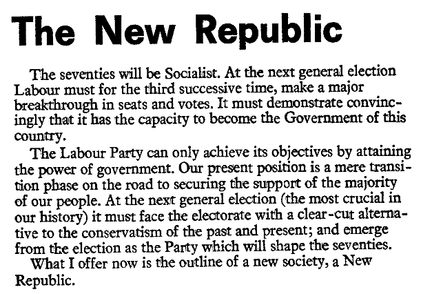 The New Republic

The seventies will be Socialist. At the next general election Labour must for the third successive time, make a major breakthrough in seats and votes. It must demonstrate convincingly that it has the capacity to become the government of this country.

The Labour Party can only achieve its objectives by attaining the power of government. Our present position is a mere transition phase on the road to securing the support of the majority of our people. At the next general election (the most crucial in our history) it must face the electorate with a clear-cut alternative to the conservatism of the past and present; and emerge from the election as the Party which will shape the seventies.

What I offer now is the outline of a new society, a New Republic.