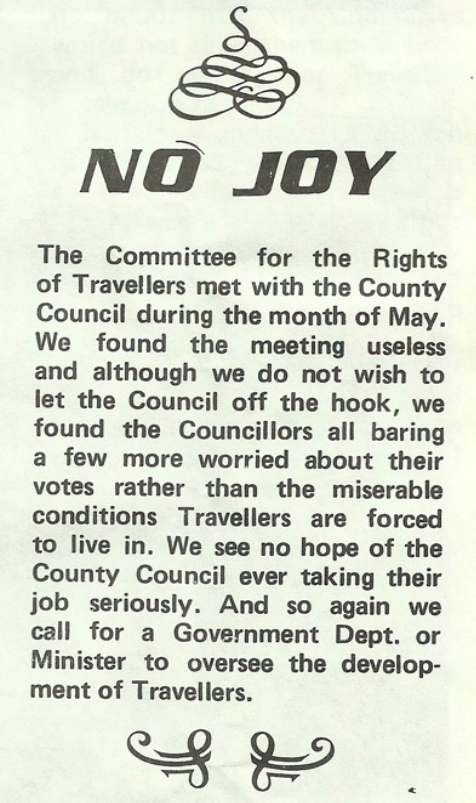 No Joy

The Commitee for the Rights of Travellers met with the County Council during the month of May. We found the meeting useless and although we do not wish to let the Council off the hook, we found Councillors all barring a few more worried about their votes than the miserable conditions Travellers are forced to live in. We see no hope of the County Council erver taking their job seriously. And so again we call for a Government Dept. or Minister to oversee the development of Travellers.