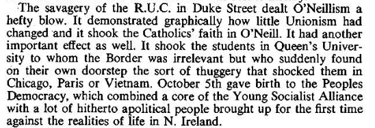 The savagery of the R.U.C. on Duke Street dealt O'Neillism a hefy blow. It demonstrated graphically how little Unionism had changed and it shook the Catholics' faith in O'Neill. It had another important effect as well. It shook the students in Queen's University to whom the Border was irrelevant but who suddenly found on their own doorstep the sort of thuggery that shocked them in Chicago, Paris or Vietnam.  October 5th gave birth to the Peoples Democracy, which combined a core of the Young Socialist Alliance with a lot of hitherto apolitical people brought up for the first time against the realities of life in N. Ireland.