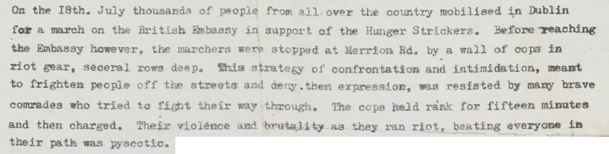 On the 18th. July thousands of people from all over the country mobilised in Dublin for a march on the British Embassy in support of the Hunger Strickers [sic]. Before reaching the Embassy however, the marchers were stopped at Merrion Rd. by a wall of cops in riot gear, seceral [sic] rows deep. This strategy of confrontation and intimidation, meant to frighten people off the streets and deny them expression, was resisted by many brave comrades who tried to fight their way through. The cops held rank for fifteen minutes and then charged. Their violence and brutality as they ran riot, beating everyone in their path was pyscotic [sic].