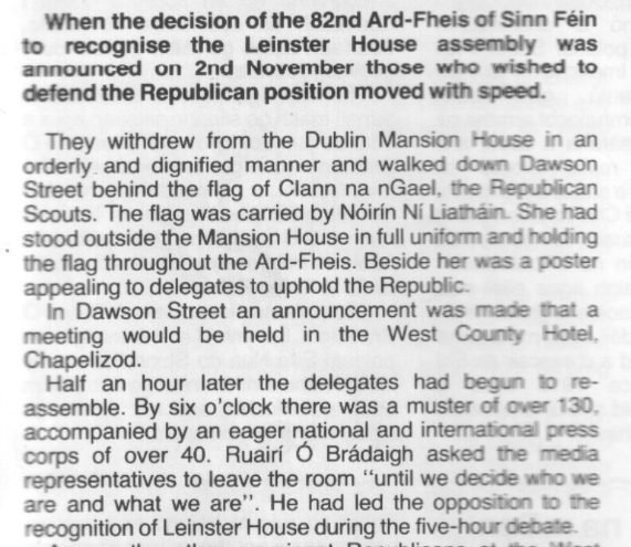 When the decision of the 82nd Ard-Fheis of Sinn Féin to recognise the Leinster House assembly was announced on 2nd November those who wished to defend the Republican position moved with speed.

They withdrew from the Dublin Mansion House in an orderly and dignified manner and walked down Dawson Street behind the flag of Clann na nGael, the Republican Scouts. The flag was carried by Nóirín Ní Liatháin. She had stood outside the Mansion House in full uniform and holding the flag throughout the Ard-Fheis. Beside her was 2 poster appealing to delegates to uphold the Republic.

In Dawson Street an announcement was made that a meeting would be held in the West County Hotel, Chapelizod.

Half an hour later the delegates had begun to re-assemble. By six o'clock there was a muster of over 130, accompanied by an eager national and international press corps of over 40. Ruairí Ó Brádaigh asked the media representatives to leave the room “until we decide who we are and what we are”. He had led the opposition to the recognition of Leinster House during the five-hour debate.