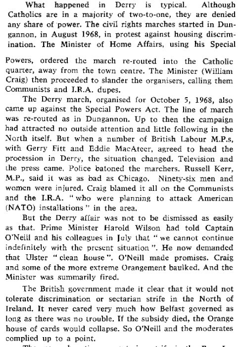 What happened in Derry is typical. Although Catholics are in a majority of two-to-one, they are denied any share of power. The civil rights marches started in Dungannon, in August 1968, in protest against housing discrimination. The Minister of Home Affairs, using his Special Powers, ordered the march re-routed into the Catholic quarter, away from the town centre. The Minister (William Craig) then proceeded to slander the organisers, calling them Communists and I.R.A. dupes.
The Derry march, organised for October 5, 1968, also came up against the Special Powers Act. The line of march was re-routed as in Dungannon. Up to then the campaign
had attracted no outside attention and little following in the North itself. But when a number of British Labour M.P.s, with Gerry Fitt and Eddie MacAteer, agreed to head the
procession in Derry, the situation changed. Television and the press came. Police batoned the marchers. Russell Kerr, M.P, said it was as bad as Chicago. Ninety-six men and
women were injured. Craig blamed it all on the Communists and the I.R.A. “who were planning to attack American (NATO) installations" in the area.
But the Derry affair was not to be dismissed as easily as that. Prime Minister Harold Wilson had told Captain O'Neill and his colleagues in July that "we cannot continue
indefinitely with the present situation". He now demanded that Ulster “clean house". O'Neill made promises. Craig and some of the more extreme Orangement baulked. And the
Minister was summarily fired.
The British government made it clear that it would not tolerate discrimination or sectarian strife in the North of Ireland. It never cared very much how Belfast governed as long as there was no trouble. If the subsidy died, the Orange house of cards would collapse. So O'Neill and the moderates complied up to a point.