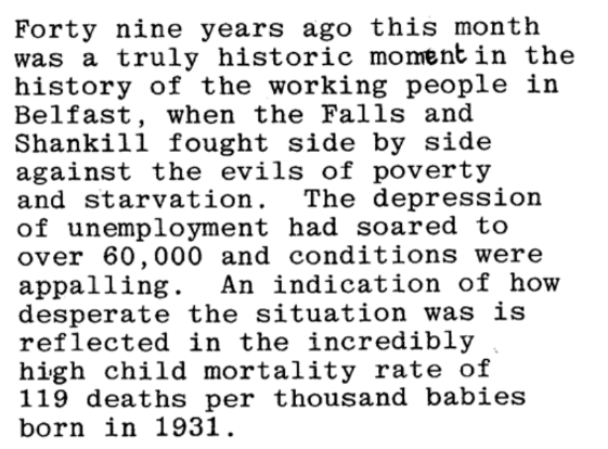 Forty nine years ago this month was a truly historic moment in the history of the working people in Belfast, when the Falls and Shankill fought side by side against the evils of poverty and starvation. The depression of unemployment had soared to over 60,000 and conditions were appalling. An indication of how desperate the situation was is reflected in the incredibly high child mortality rate of 119 deaths per thousand babies born in 1931.