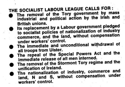 The Socialist Labour League calls for:

* The removal of the Tory government by mass industrial and political action by the Irish and British unions.
* Its replacement by a Labour government pledged to socialist policies of nationalization of industry[,] commerce, and the land, without compensation under workers' control.
* The immediate and unconditional withdrawal of all troops from Ulster.
* The repeal of the Special Powers Act and the immediate release of all men interned.
* The removal of the Stormont Tory regime and the unification of Ireland.
* The nationalization of industry, commerce and land, N and S, without compensation under workers' control.