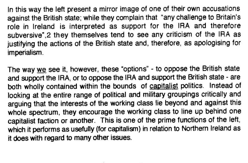 In this way the left present a mirror image of one of their own accusations against the British state; while they complain that "any challenge to Britain's role in Ireland is interpreted as support for the IRA and therefore subversive", they themselves tend to see any criticism of the IRA as justifying the actions of the British state and, therefore, as apologising for imperialism.

The way _we_ see it, however, these "options" - to oppose the British state and support the IRA, or to oppose the IRA and support the British state - are both wholly contained within the bounds of _capitalist_ politics. Instead of looking at the entire range of political and military groupings critically and arguing that the interests of the working class lie beyond and against this whole spectrum, they encourage the working class to line behind one capitalist faction or another. This is one of the prime functions of the left, which it performs as usefully (for capitalism) in relation to Northern Ireland as it does with regard to many other issues.