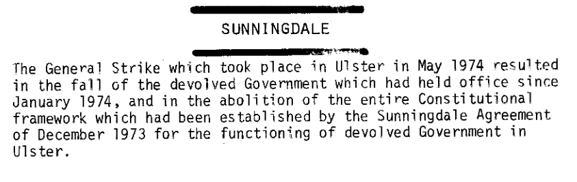 Sunningdale

The General Strike which took place in Ulster in May 1974 resulted in the fall of the devolved Government which had held office since January 1974, and the abolition of the entire Constitutional framework which had been established by the Sunningdale Agreement of December 1973 for the functioning of devolved Government in Ulster.