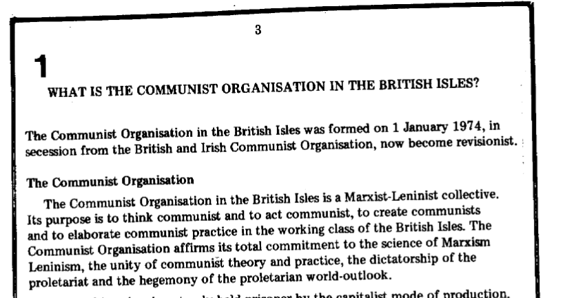 What is the Communist Organisation in the British Isles?

The Communist Organisation in the British Isles was formed on 1 January 1974, in secession from the British and Irish Communist Organisation, now become revisionist.

The Communist Organisation

The Communist Organisation in the British Isles is a Marxist-Leninist collective. Its purpose is to think communist and to act communist, to create communists
and to elaborate communist practice in the working class of the British Isles. The Communist Organisation affirms its total commitment to the science of Marxism Leninism, the unity of communist theory and practice, the dictatorship of the proletariat and the hegemony of the proletarian world-outlook.