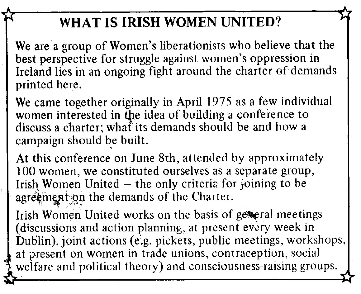 What is Irish Women United?

We are a group of Women's liberationists who believe that the best perspective for struggle against women's oppression in Ireland lies in an ongoing fight around the charter of demands printed here.

We came together originally in April 1975 as a few individual women interested in the idea of building a conference to discuss a charter; what its demands should be and how a campaign should be built.

At this conference on June 8th, attended by approximately 100 women, we constituted ourselves as a separate group, Irish Women United -- the only criteria for joining to be agreement on the demands of the Charter.

Irish Women United works on the basis of general meetings (discussions and action planning, at present every week in Dublin), join actions (e.g. pickets, public meetings, workshops, at present on women in trade unions, contraception, social welfare and political theory) and consciousness-raising groups.