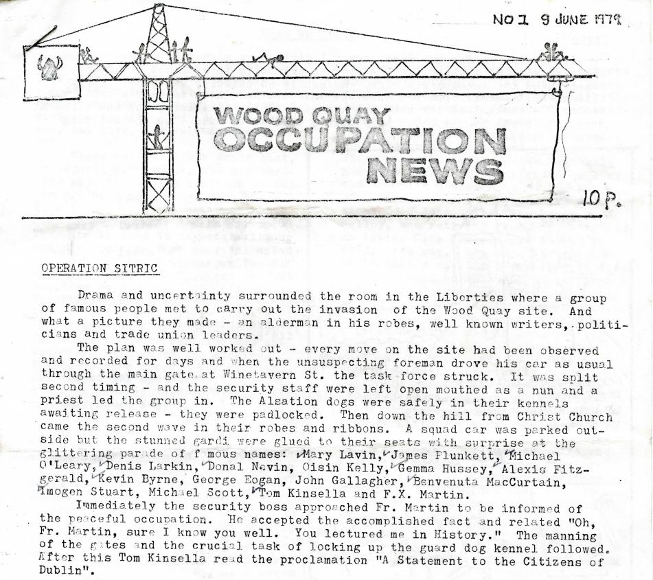 Drama and uncertainty surrounded the room in the Liberties where a group of famous people met to carry out the invasion of the Wood Quay site. And what a picture they made -- an alderman in his robes, well known writers, politicians and trade union leaders.

The plan was well worked out -- every move on the site had been observed and recorded for days and when the unsuspecting foreman drove his car as usual through the main gate at Winetavern St. the task force struck. It was split second timing -- and the security staff were left open mouthed as a nun and a priest lef the group in. The Alsation dogs were safely in their kennels awaiting release -- they were padlocked.  Then down the hill from Christ Church came the second wave in their robes and ribbons. A squad car was parked outside but the stunned gardi [sic] were glued to their seats with surprise at the glittering parade of famous names: Mary Lavin, James Plunkett, Michael O'Leary, Denis Larkin, Donal Nevin, Oisín Kelly, Gemma Hussey, Alexis Fitzgerald, Kevin Byrne, George Eogan, John Gallagher, Benvenuta MacCurtain, Imogen Stuart, Michael Scott, Tom Kinsella and F.X. Martin.

Immediately the security boss approached Fr. Martin to be informed of the peaceful occupation. He accepted the accomplished fact and related "Oh, Fr. Martin, sure I know you well. You lectured me in History." The manning of the gates and the crucial task of locking up the guard dog kennel followed. After this Tom Kinsella read the proclamation "A Statement to the Citizens of Dublin".